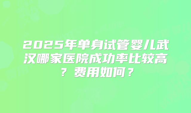 2025年单身试管婴儿武汉哪家医院成功率比较高？费用如何？