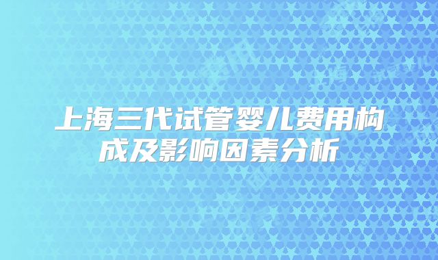 上海三代试管婴儿费用构成及影响因素分析