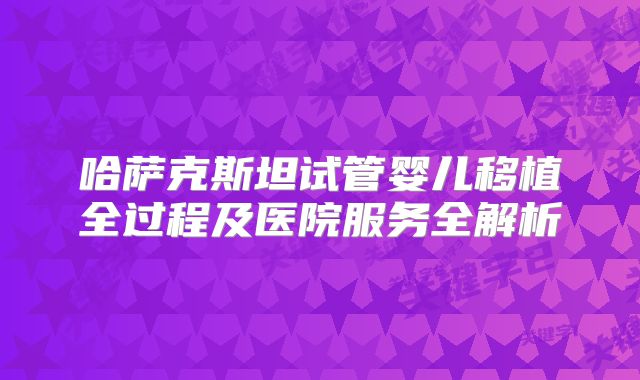 哈萨克斯坦试管婴儿移植全过程及医院服务全解析