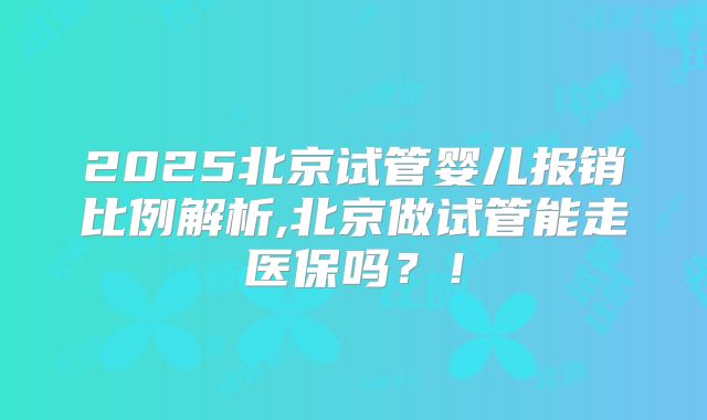 2025北京试管婴儿报销比例解析,北京做试管能走医保吗?!
