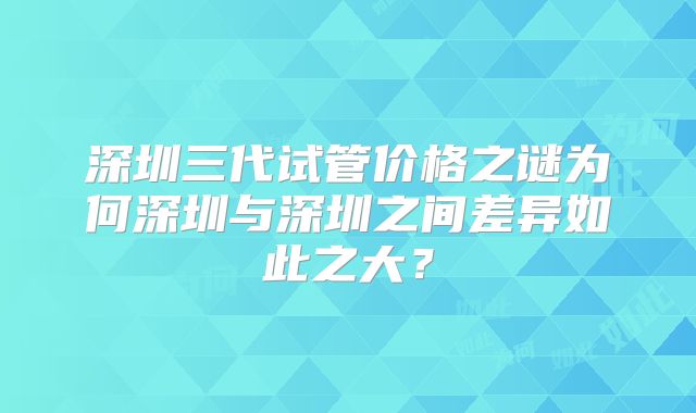 深圳三代试管价格之谜为何深圳与深圳之间差异如此之大？