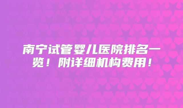 南宁试管婴儿医院排名一览!附详细机构费用!