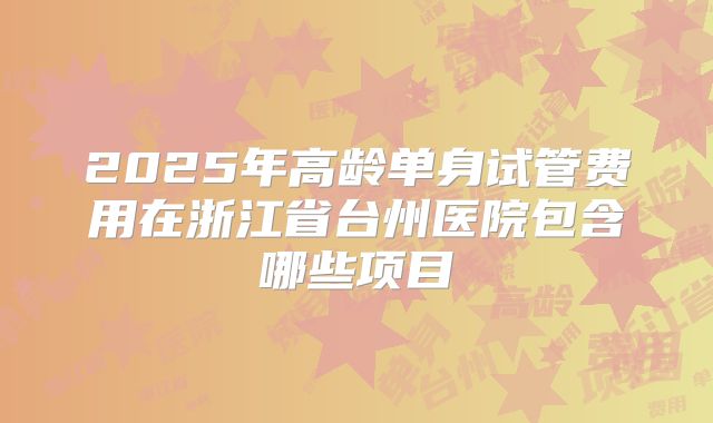 2025年高龄单身试管费用在浙江省台州医院包含哪些项目