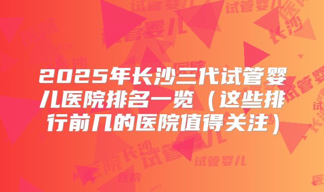 2025年长沙三代试管婴儿医院排名一览（这些排行前几的医院值得关注）