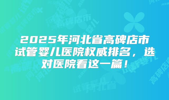 2025年河北省高碑店市试管婴儿医院权威排名，选对医院看这一篇！
