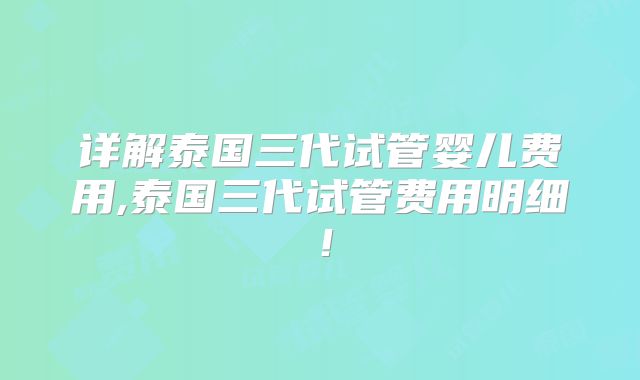 详解泰国三代试管婴儿费用,泰国三代试管费用明细！