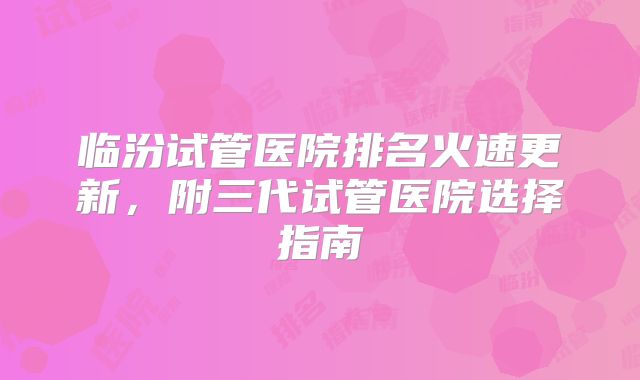 临汾试管医院排名火速更新，附三代试管医院选择指南