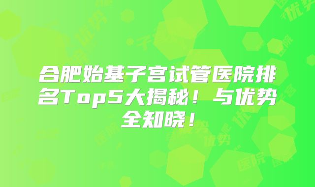 合肥始基子宫试管医院排名Top5大揭秘!与优势全知晓!