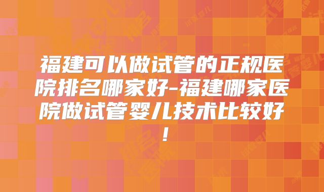 福建可以做试管的正规医院排名哪家好-福建哪家医院做试管婴儿技术比较好！