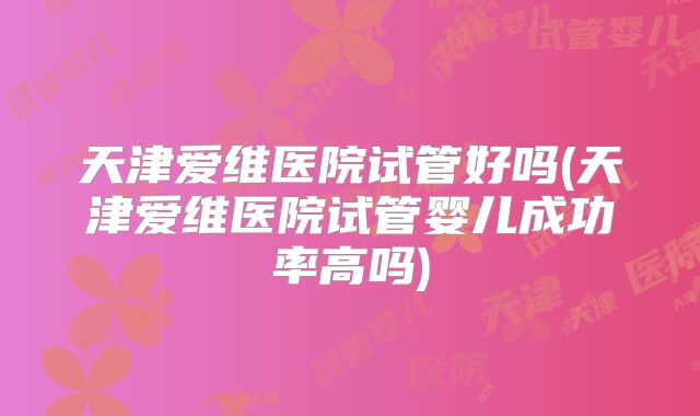 天津爱维医院试管好吗(天津爱维医院试管婴儿成功率高吗)