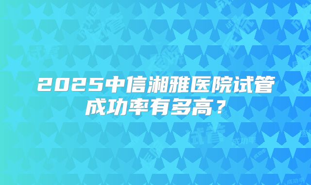 2025中信湘雅医院试管成功率有多高？