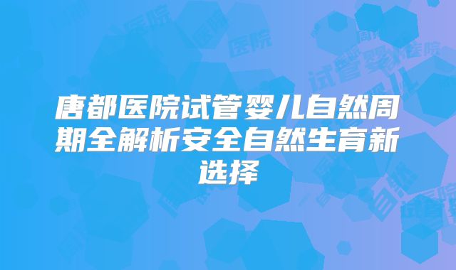 唐都医院试管婴儿自然周期全解析安全自然生育新选择