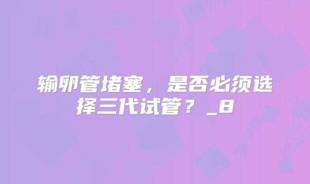 输卵管堵塞，是否必须选择三代试管？_8