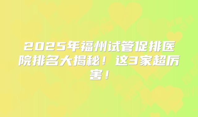 2025年福州试管促排医院排名大揭秘！这3家超厉害！