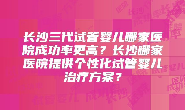 长沙三代试管婴儿哪家医院成功率更高？长沙哪家医院提供个性化试管婴儿治疗方案？