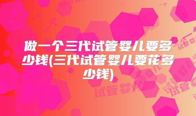 做一个三代试管婴儿要多少钱(三代试管婴儿要花多少钱)
