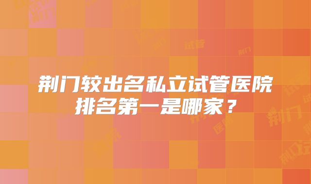 荆门较出名私立试管医院排名第一是哪家?