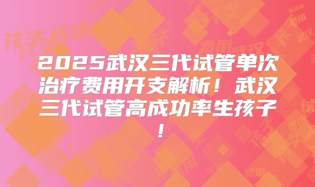 2025武汉三代试管单次治疗费用开支解析！武汉三代试管高成功率生孩子！