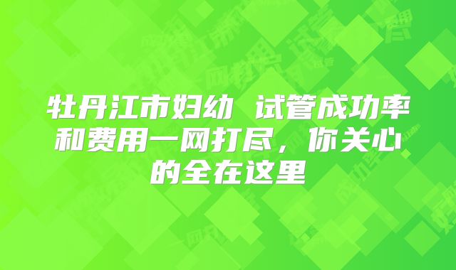 牡丹江市妇幼 试管成功率和费用一网打尽，你关心的全在这里