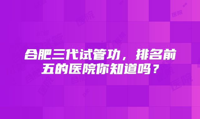 合肥三代试管功，排名前五的医院你知道吗？