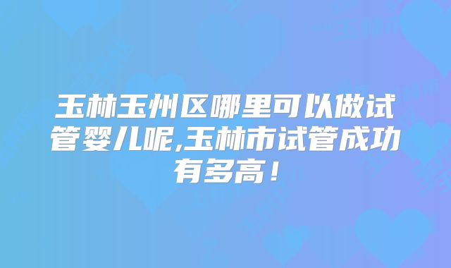 玉林玉州区哪里可以做试管婴儿呢,玉林市试管成功有多高！
