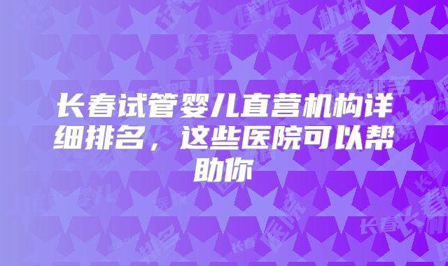 长春试管婴儿直营机构详细排名，这些医院可以帮助你