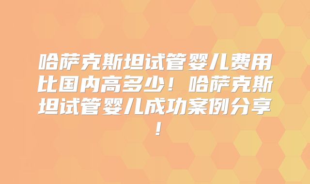 哈萨克斯坦试管婴儿费用比国内高多少！哈萨克斯坦试管婴儿成功案例分享！