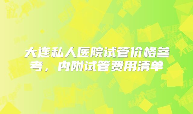 大连私人医院试管价格参考，内附试管费用清单