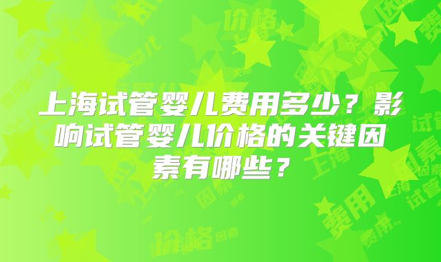 上海试管婴儿费用多少？影响试管婴儿价格的关键因素有哪些？