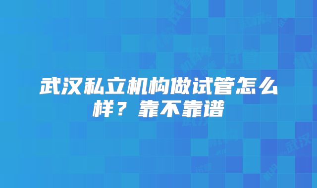 武汉私立机构做试管怎么样？靠不靠谱