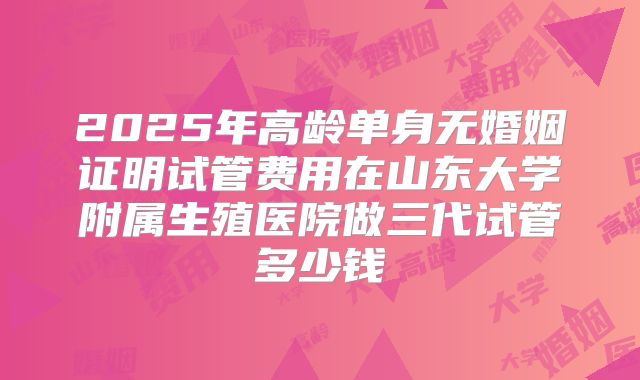 2025年高龄单身无婚姻证明试管费用在山东大学附属生殖医院做三代试管多少钱