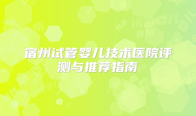 宿州试管婴儿技术医院评测与推荐指南