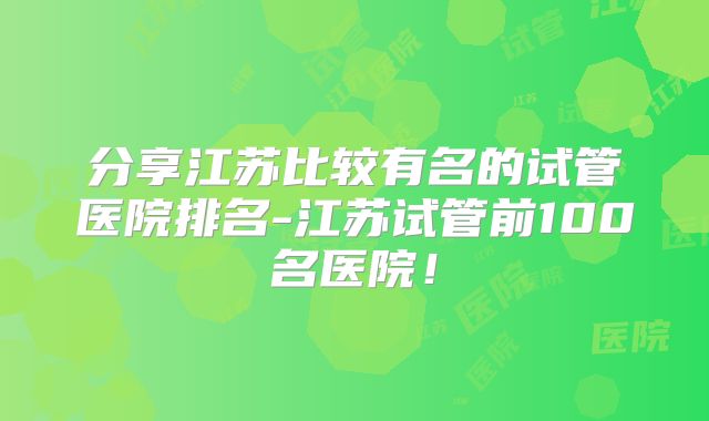 分享江苏比较有名的试管医院排名-江苏试管前100名医院！