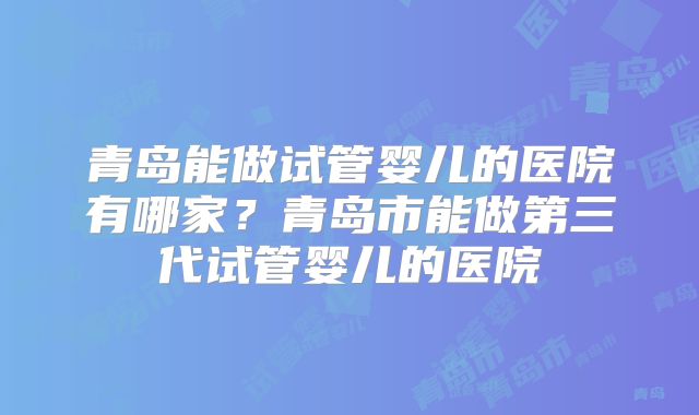 青岛能做试管婴儿的医院有哪家?青岛市能做第三代试管婴儿的医院
