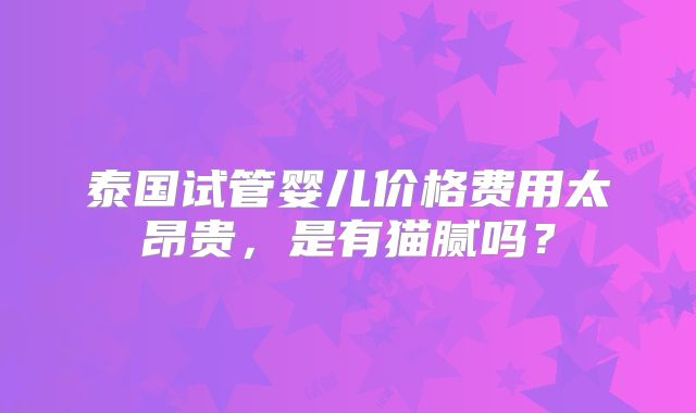 泰国试管婴儿价格费用太昂贵，是有猫腻吗？