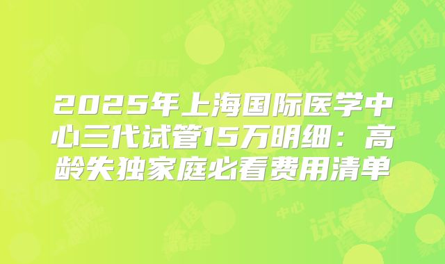 2025年上海国际医学中心三代试管15万明细:高龄失独家庭必看费用清单