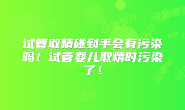 试管取精碰到手会有污染吗！试管婴儿取精时污染了！