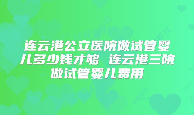 连云港公立医院做试管婴儿多少钱才够 连云港三院做试管婴儿费用