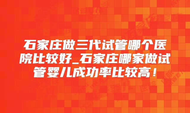 石家庄做三代试管哪个医院比较好_石家庄哪家做试管婴儿成功率比较高！