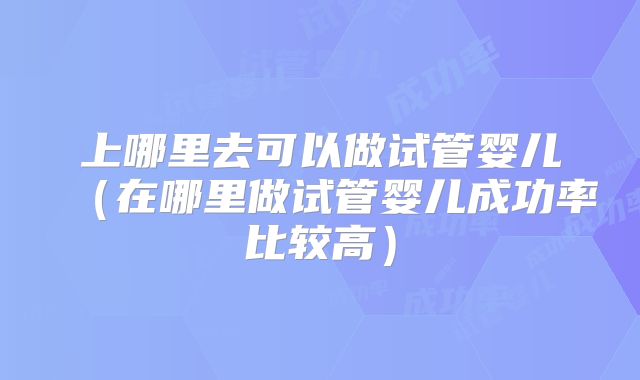 上哪里去可以做试管婴儿（在哪里做试管婴儿成功率比较高）
