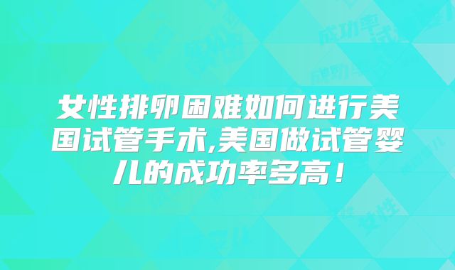 女性排卵困难如何进行美国试管手术,美国做试管婴儿的成功率多高！