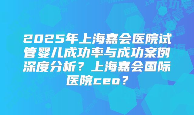 2025年上海嘉会医院试管婴儿成功率与成功案例深度分析？上海嘉会国际医院ceo？