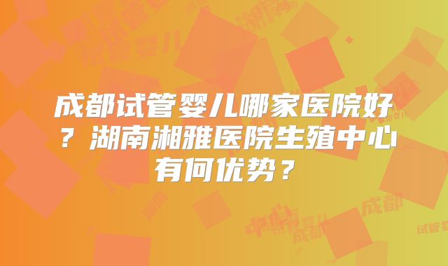 成都试管婴儿哪家医院好?湖南湘雅医院生殖中心有何优势?