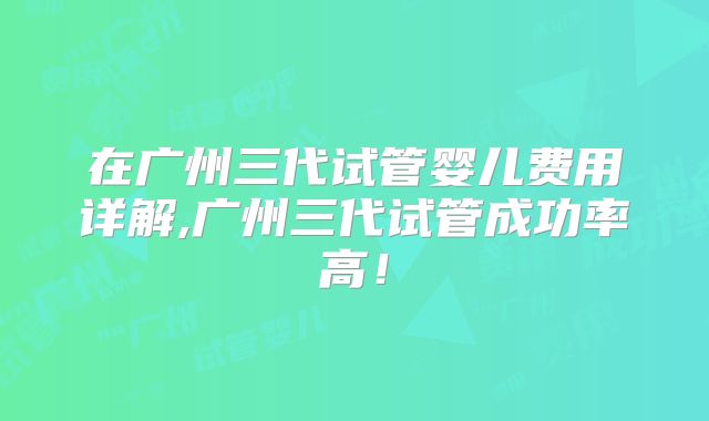 在广州三代试管婴儿费用详解,广州三代试管成功率高！