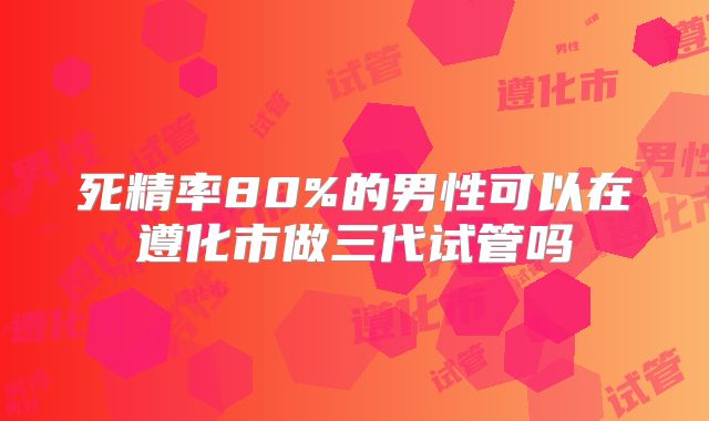 死精率80%的男性可以在遵化市做三代试管吗