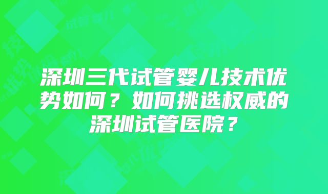 深圳三代试管婴儿技术优势如何？如何挑选权威的深圳试管医院？