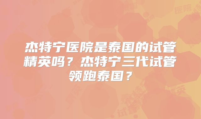 杰特宁医院是泰国的试管精英吗？杰特宁三代试管领跑泰国？