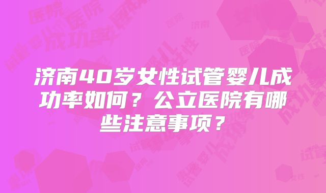 济南40岁女性试管婴儿成功率如何？公立医院有哪些注意事项？