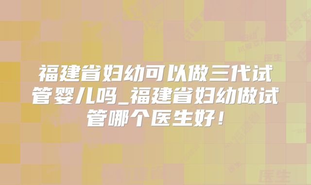 福建省妇幼可以做三代试管婴儿吗_福建省妇幼做试管哪个医生好!