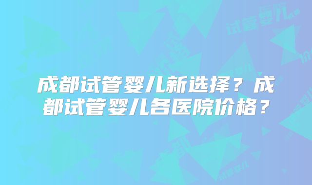 成都试管婴儿新选择？成都试管婴儿各医院价格？